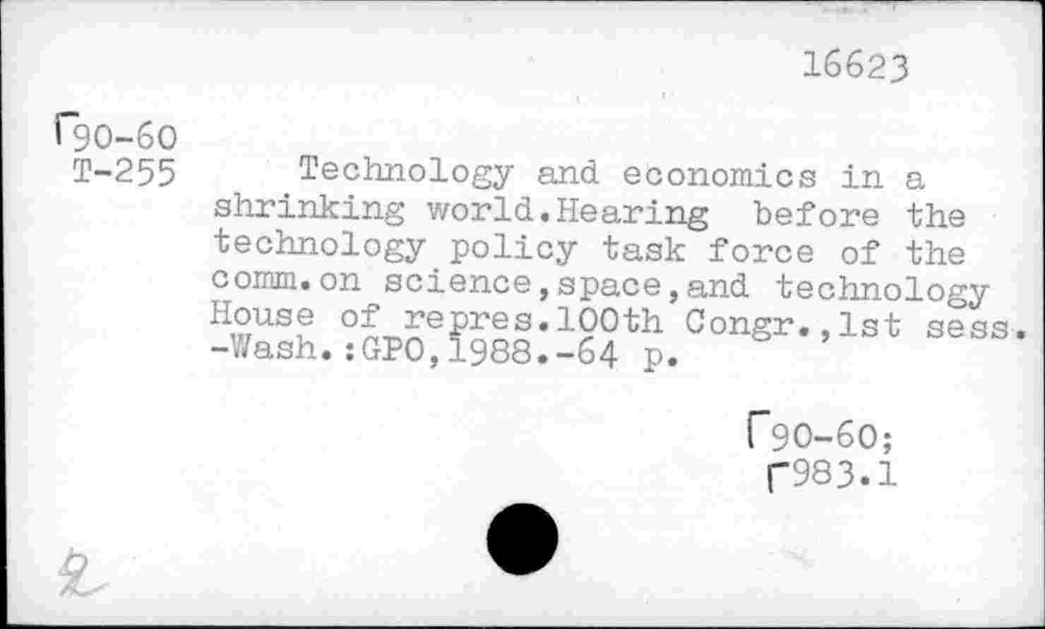 ﻿16623
r9o-6o
T-255
Technology and economics in a shrinking world.Hearing before the technology policy task force of the comm.on science,space,and technology HwUS! °£ repres.10°th Congr.,lst sess. -Wash.:GPO,1988.-64 p.
F9O-6O;
(“983.1